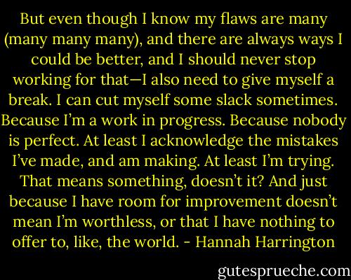 But even though I know my flaws are many (many many many), and there are always ways I could be better, and I should never stop working for that—I also need to give myself a break. I can cut myself some slack sometimes. Because I’m a work in progress. Because nobody is perfect. At least I acknowledge the mistakes I’ve made, and am making. At least I’m trying. That means something, doesn’t it?<br />And just because I have room for improvement doesn’t mean I’m worthless, or that I have nothing to offer to, like, the world. - Hannah Harrington
