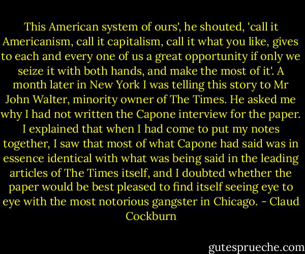 This American system of ours', he shouted, 'call it Americanism, call it capitalism, call it what you like, gives to each and every one of us a great opportunity if only we seize it with both hands, and make the most of it'. A month later in New York I was telling this story to Mr John Walter, minority owner of The Times. He asked me why I had not written the Capone interview for the paper. I explained that when I had come to put my notes together, I saw that most of what Capone had said was in essence identical with what was being said in the leading articles of The Times itself, and I doubted whether the paper would be best pleased to find itself seeing eye to eye with the most notorious gangster in Chicago. - Claud Cockburn