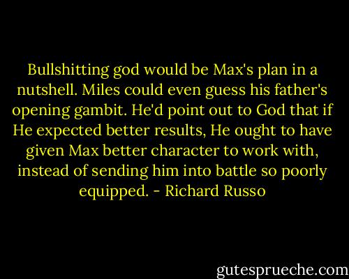 Bullshitting god would be Max's plan in a nutshell. Miles could even guess his father's opening gambit. He'd point out to God that if He expected better results, He ought to have given Max better character to work with, instead of sending him into battle so poorly equipped. - Richard Russo