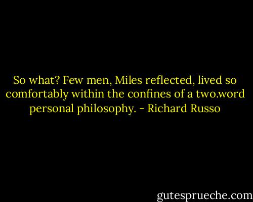 So what? Few men, Miles reflected, lived so comfortably within the confines of a two.word personal philosophy. - Richard Russo