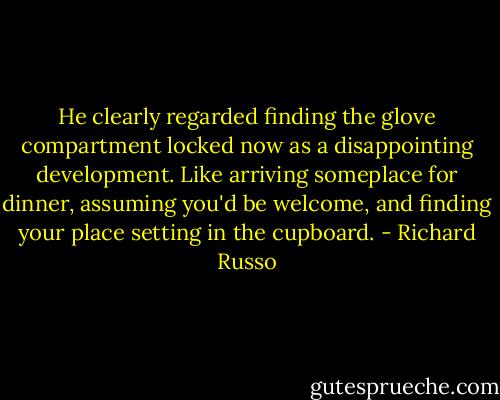 He clearly regarded finding the glove compartment locked now as a disappointing development. Like arriving someplace for dinner, assuming you'd be welcome, and finding your place setting in the cupboard. - Richard Russo