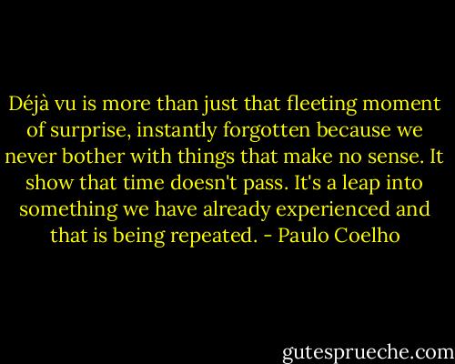 Déjà vu is more than just that fleeting moment of surprise, instantly forgotten because we never bother with things that make no sense. It show that time doesn't pass. It's a leap into something we have already experienced and that is being repeated. - Paulo Coelho