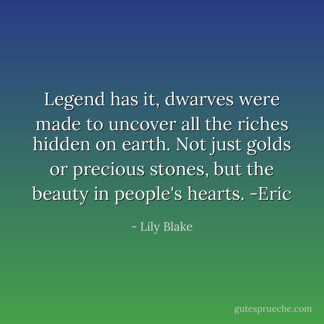 Legend has it, dwarves were made to uncover all the riches hidden on earth. Not just golds or precious stones, but the beauty in people's hearts. -Eric - Lily Blake