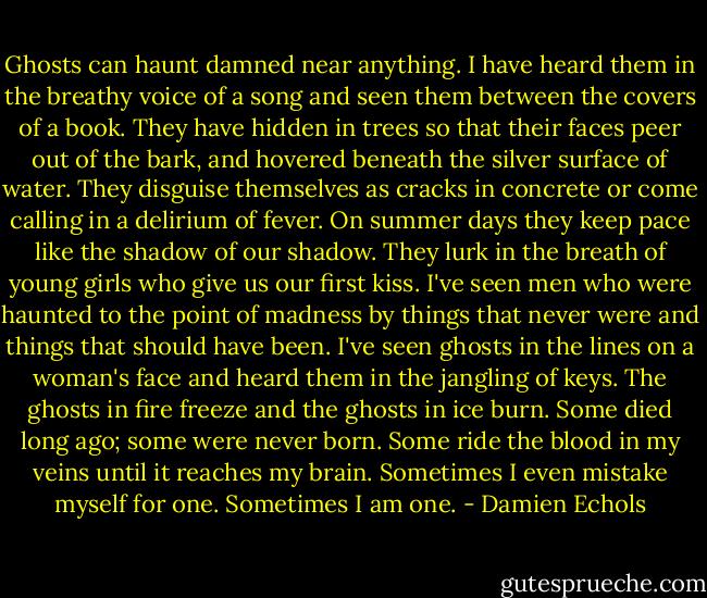 Ghosts can haunt damned near anything. I have heard them in the breathy voice of a song and seen them between the covers of a book. They have hidden in trees so that their faces peer out of the bark, and hovered beneath the silver surface of water. They disguise themselves as cracks in concrete or come calling in a delirium of fever. On summer days they keep pace like the shadow of our shadow. They lurk in the breath of young girls who give us our first kiss. I've seen men who were haunted to the point of madness by things that never were and things that should have been. I've seen ghosts in the lines on a woman's face and heard them in the jangling of keys. The ghosts in fire freeze and the ghosts in ice burn. Some died long ago; some were never born. Some ride the blood in my veins until it reaches my brain. Sometimes I even mistake myself for one. Sometimes I am one. - Damien Echols