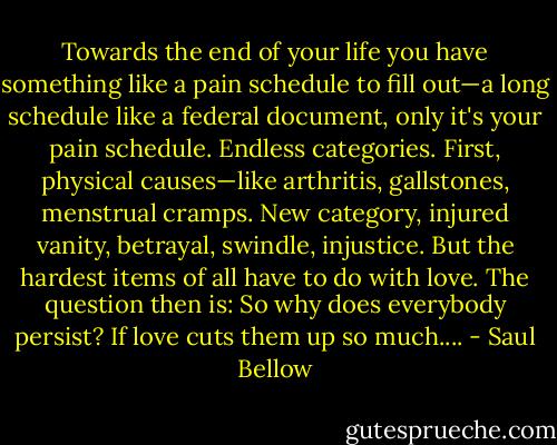 Towards the end of your life you have something like a pain schedule to fill out—a long schedule like a federal document, only it's your pain schedule. Endless categories. First, physical causes—like arthritis, gallstones, menstrual cramps. New category, injured vanity, betrayal, swindle, injustice. But the hardest items of all have to do with love. The question then is: So why does everybody persist? If love cuts them up so much.... - Saul Bellow