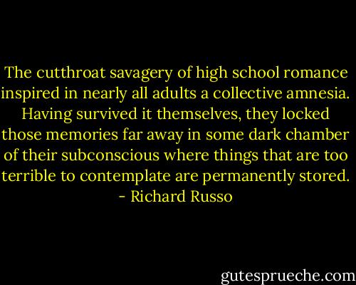 The cutthroat savagery of high school romance inspired in nearly all adults a collective amnesia. Having survived it themselves, they locked those memories far away in some dark chamber of their subconscious where things that are too terrible to contemplate are permanently stored. - Richard Russo