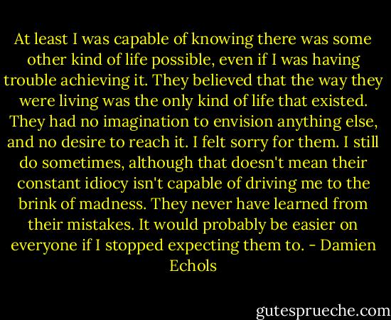 At least I was capable of knowing there was some other kind of life possible, even if I was having trouble achieving it. They believed that the way they were living was the only kind of life that existed. They had no imagination to envision anything else, and no desire to reach it. I felt sorry for them. I still do sometimes, although that doesn't mean their constant idiocy isn't capable of driving me to the brink of madness. They never have learned from their mistakes. It would probably be easier on everyone if I stopped expecting them to. - Damien Echols