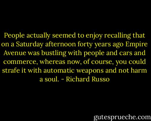 People actually seemed to enjoy recalling that on a Saturday afternoon forty years ago Empire Avenue was bustling with people and cars and commerce, whereas now, of course, you could strafe it with automatic weapons and not harm a soul. - Richard Russo