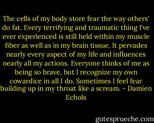 The cells of my body store fear the way others' do fat. Every terrifying and traumatic thing I've ever experienced is still held within my muscle fiber as well as in my brain tissue. It pervades nearly every aspect of my life and influences nearly all my actions. Everyone thinks of me as being so brave, but I recognize my own cowardice in all I do. Sometimes I feel fear building up in my throat like a scream. - Damien Echols