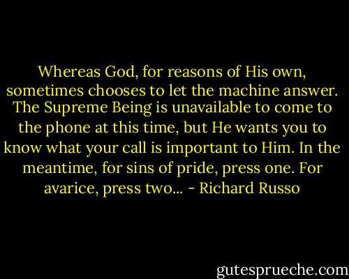 Whereas God, for reasons of His own, sometimes chooses to let the machine answer. The Supreme Being is unavailable to come to the phone at this time, but He wants you to know what your call is important to Him. In the meantime, for sins of pride, press one. For avarice, press two... - Richard Russo