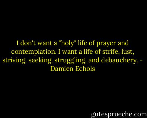I don't want a "holy" life of prayer and contemplation. I want a life of strife, lust, striving, seeking, struggling, and debauchery. - Damien Echols