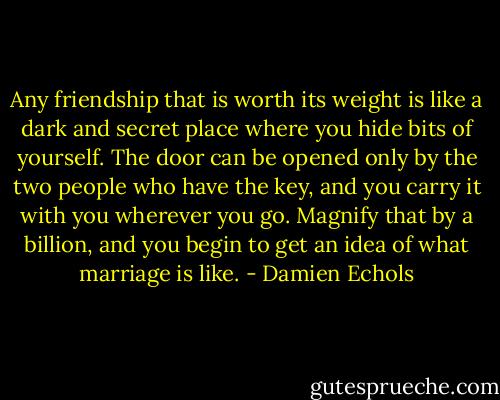 Any friendship that is worth its weight is like a dark and secret place where you hide bits of yourself. The door can be opened only by the two people who have the key, and you carry it with you wherever you go. Magnify that by a billion, and you begin to get an idea of what marriage is like. - Damien Echols