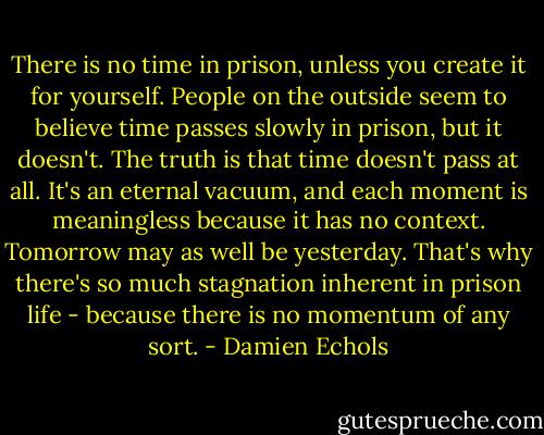 There is no time in prison, unless you create it for yourself. People on the outside seem to believe time passes slowly in prison, but it doesn't. The truth is that time doesn't pass at all. It's an eternal vacuum, and each moment is meaningless because it has no context. Tomorrow may as well be yesterday. That's why there's so much stagnation inherent in prison life - because there is no momentum of any sort. - Damien Echols