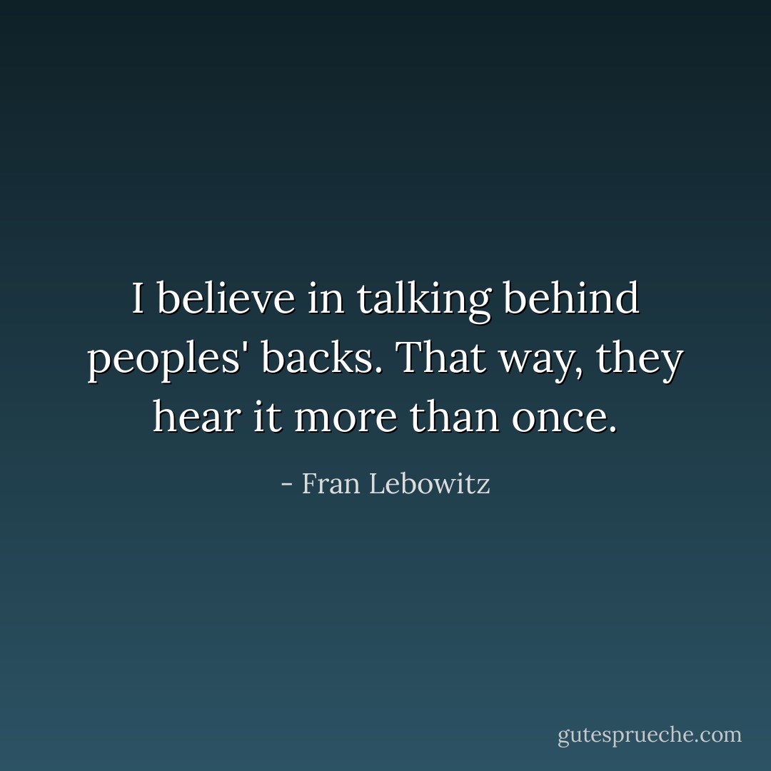 I believe in talking behind peoples' backs. That way, they hear it more than once. - Fran Lebowitz