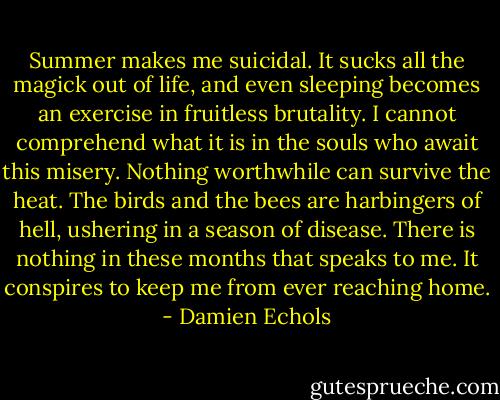 Summer makes me suicidal. It sucks all the magick out of life, and even sleeping becomes an exercise in fruitless brutality. I cannot comprehend what it is in the souls who await this misery. Nothing worthwhile can survive the heat. The birds and the bees are harbingers of hell, ushering in a season of disease. There is nothing in these months that speaks to me. It conspires to keep me from ever reaching home. - Damien Echols