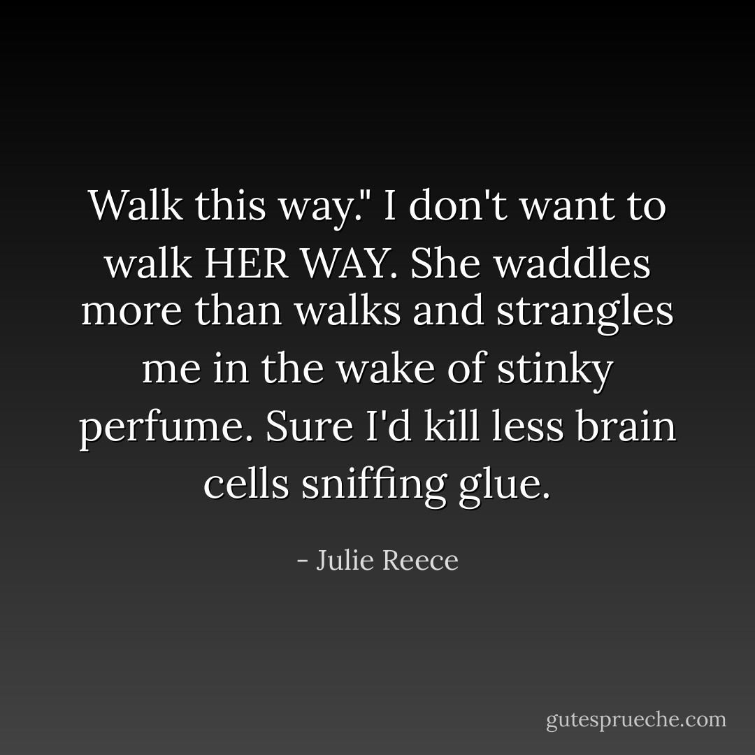 Walk this way."<br />I don't want to walk HER WAY. She waddles more than walks and strangles me in the wake of stinky perfume. Sure I'd kill less brain cells sniffing glue. - Julie Reece