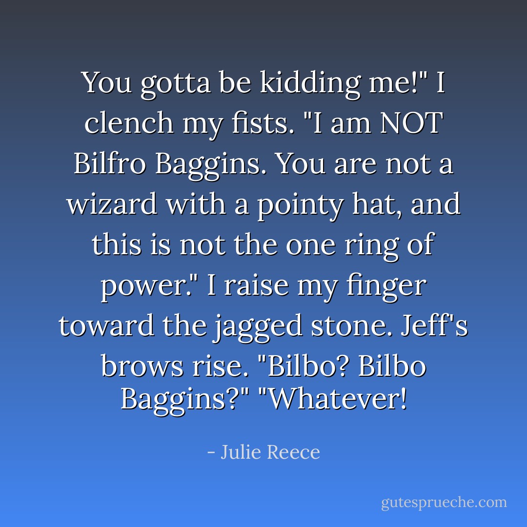 You gotta be kidding me!" I clench my fists. "I am NOT Bilfro Baggins. You are not a wizard with a pointy hat, and this is not the one ring of power." I raise my finger toward the jagged stone.<br />Jeff's brows rise. "Bilbo? Bilbo Baggins?"<br />"Whatever! - Julie Reece