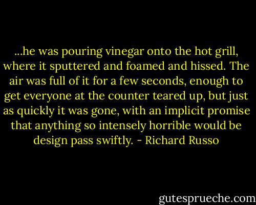 ...he was pouring vinegar onto the hot grill, where it sputtered and foamed and hissed. The air was full of it for a few seconds, enough to get everyone at the counter teared up, but just as quickly it was gone, with an implicit promise that anything so intensely horrible would be design pass swiftly. - Richard Russo