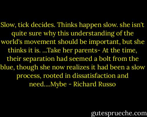 Slow, tick decides. Thinks happen slow. she isn't quite sure why this understanding of the world's movement should be important, but she thinks it is. ...Take her parents- At the time, their separation had seemed a bolt from the blue, though she now realizes it had been a slow process, rooted in dissatisfaction and need....Mybe - Richard Russo