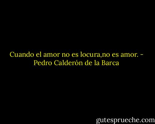 Cuando el amor no es locura,no es amor. - Pedro Calderón de la Barca