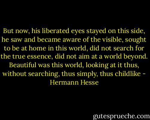But now, his liberated eyes stayed on this side, he saw and became aware of the visible, sought to be at home in this world, did not search for the true essence, did not aim at a world beyond. Beautiful was this world, looking at it thus, without searching, thus simply, thus childlike - Hermann Hesse