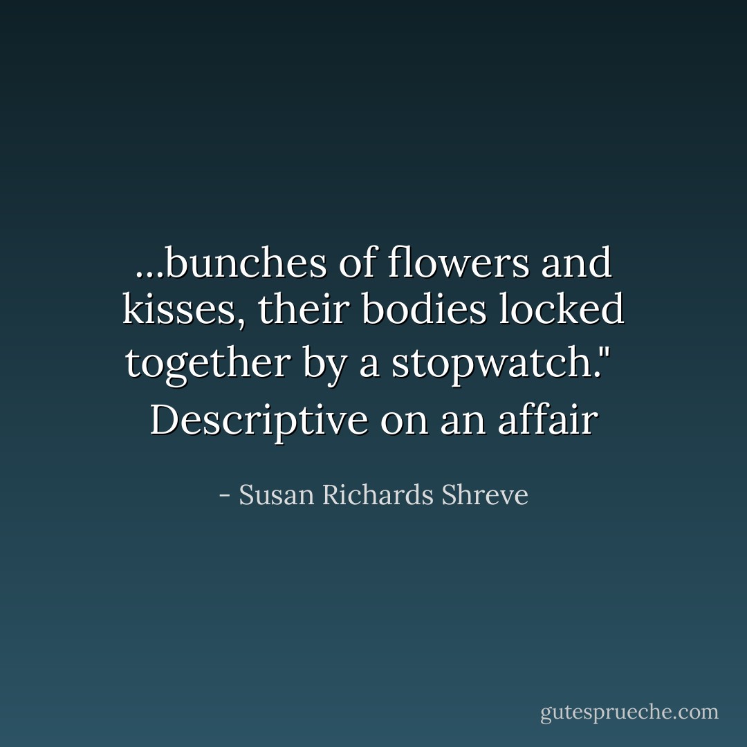...bunches of flowers and kisses, their bodies locked together by a stopwatch."<br /><br />Descriptive on an affair - Susan Richards Shreve