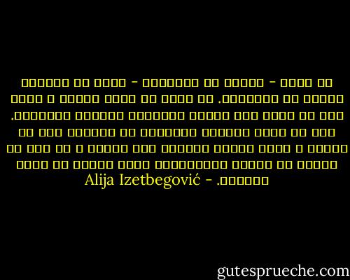 إن الفن - بمعنى من المعاني - خارج من الزمان وخارج عن التاريخ. قد يكون له صعود وهبوط ، ولكن ليس له تطور ولا تاريخ بالمعنى العادي للمصطلح. ليس في الفن إحتواء للمعرفة أو الخبرة كما في العلم ، فمنذ العصر الحجري حتى اليوم ، لا ترى أي زيادة في القوة التعبيرية للفن تحققت عن طريق التطور. - Alija Izetbegović