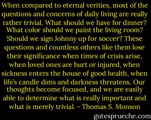 When compared to eternal verities, most of the questions and concerns of daily living are really rather trivial. What should we have for dinner? What color should we paint the living room? Should we sign Johnny up for soccer? These questions and countless others like them lose their significance when times of crisis arise, when loved ones are hurt or injured, when sickness enters the house of good health, when life’s candle dims and darkness threatens. Our thoughts become focused, and we are easily able to determine what is really important and what is merely trivial. - Thomas S. Monson