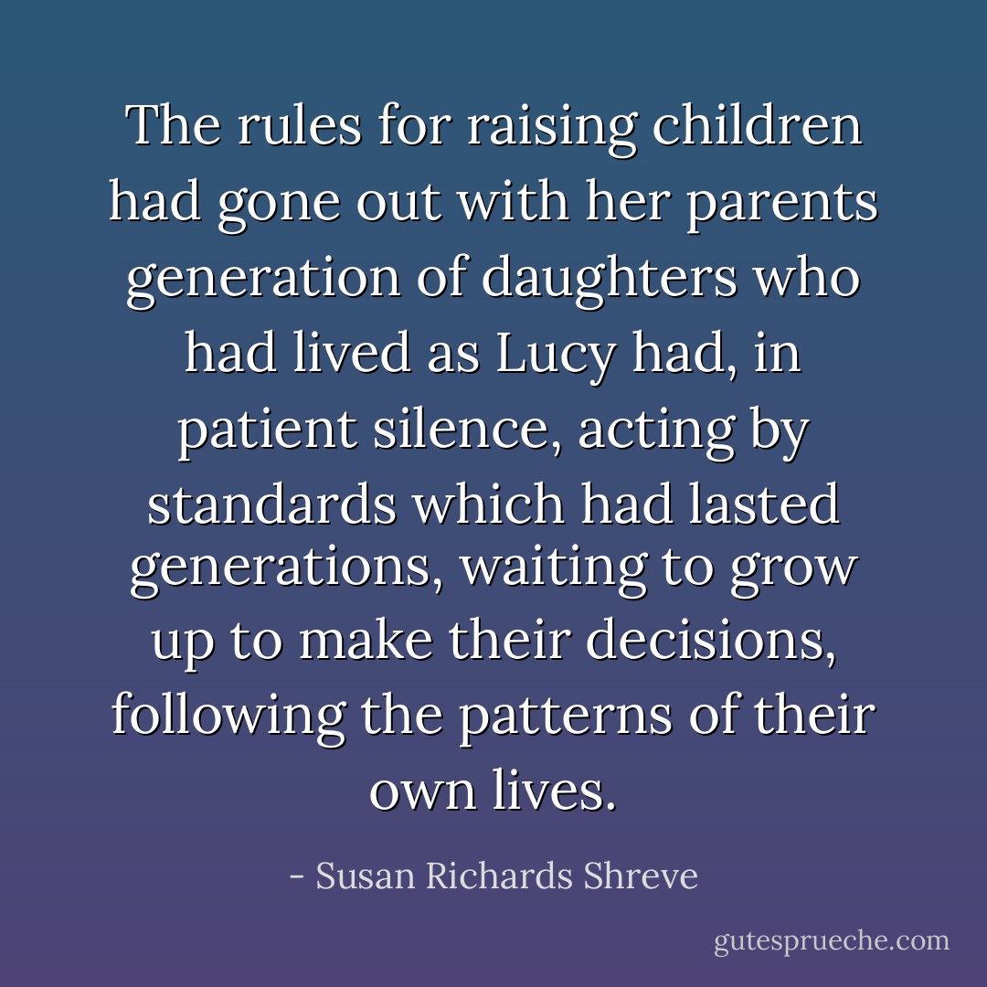 The rules for raising children had gone out with her parents generation of daughters who had lived as Lucy had, in patient silence, acting by standards which had lasted generations, waiting to grow up to make their decisions, following the patterns of their own lives. - Susan Richards Shreve