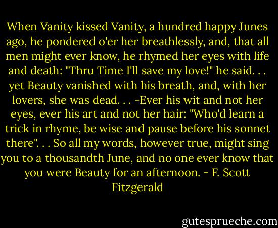 When Vanity kissed Vanity, a hundred happy Junes ago, he pondered o'er her breathlessly, and, that all men might ever know, he rhymed her eyes with life and death:<br />"Thru Time I'll save my love!" he said. . . yet Beauty vanished with his breath, and, with her lovers, she was dead. . .<br />-Ever his wit and not her eyes, ever his art and not her hair:<br />"Who'd learn a trick in rhyme, be wise and pause before his sonnet there". . . So all my words, however true, might sing you to a thousandth June, and no one ever know that you were Beauty for an afternoon. - F. Scott Fitzgerald