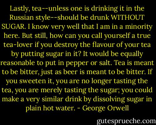 Lastly, tea--unless one is drinking it in the Russian style--should be drunk WITHOUT SUGAR. I know very well that I am in a minority here. But still, how can you call yourself a true tea-lover if you destroy the flavour of your tea by putting sugar in it? It would be equally reasonable to put in pepper or salt. Tea is meant to be bitter, just as beer is meant to be bitter. If you sweeten it, you are no longer tasting the tea, you are merely tasting the sugar; you could make a very similar drink by dissolving sugar in plain hot water. - George Orwell