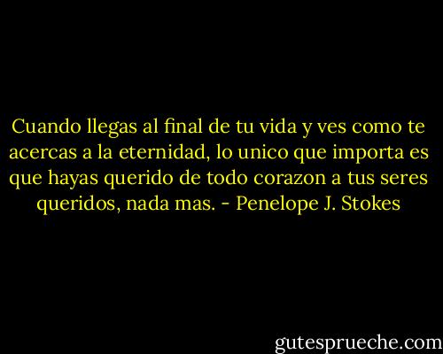 Cuando llegas al final de tu vida y ves como te acercas a la eternidad, lo unico que importa es que hayas querido de todo corazon a tus seres queridos, nada mas. - Penelope J. Stokes