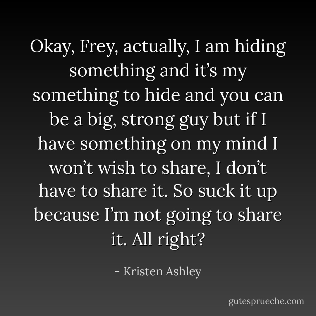 Okay, Frey, actually, I am hiding something and it’s my something to hide and you can be a big, strong guy but if I have something on my mind I won’t wish to share, I don’t have to share it. So suck it up because I’m not going to share it. All right? - Kristen Ashley