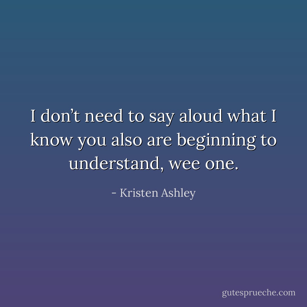 I don’t need to say aloud what I know you also are beginning to understand, wee one. - Kristen Ashley