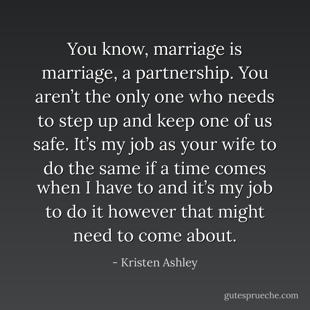 You know, marriage is marriage, a partnership. You aren’t the only one who needs to step up and keep one of us safe. It’s my job as your wife to do the same if a time comes when I have to and it’s my job to do it however that might need to come about. - Kristen Ashley