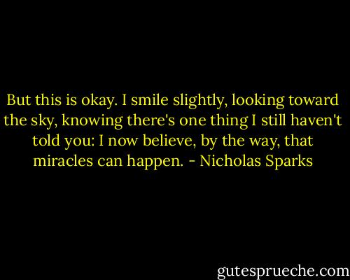 But this is okay. I smile slightly, looking toward<br />the sky, knowing<br />there's one thing I still haven't told you: I now believe,<br />by the way, that<br />miracles can happen. - Nicholas Sparks