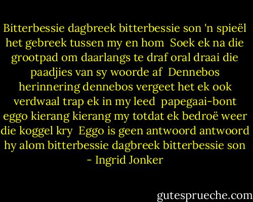 Bitterbessie dagbreek<br />bitterbessie son<br />'n spieël het gebreek<br />tussen my en hom<br /><br />Soek ek na die grootpad<br />om daarlangs te draf<br />oral draai die paadjies<br />van sy woorde af<br /><br />Dennebos herinnering<br />dennebos vergeet<br />het ek ook verdwaal<br />trap ek in my leed<br /><br />papegaai-bont eggo<br />kierang kierang my<br />totdat ek bedroë<br />weer die koggel kry<br /><br />Eggo is geen antwoord<br />antwoord hy alom<br />bitterbessie dagbreek<br />bitterbessie son - Ingrid Jonker