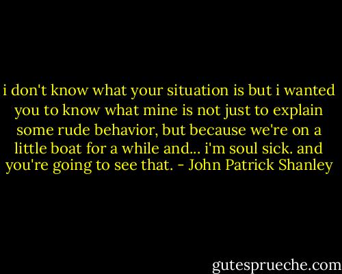 i don't know what your situation is but i wanted you to know what mine is not just to explain some rude behavior, but because we're on a little boat for a while and... i'm soul sick. and you're going to see that. - John Patrick Shanley