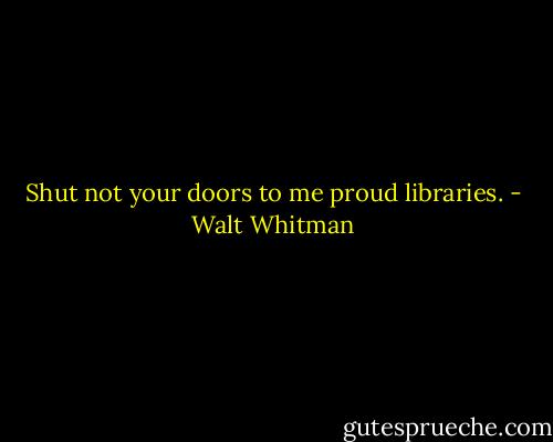 Shut not your doors to me proud libraries. - Walt Whitman