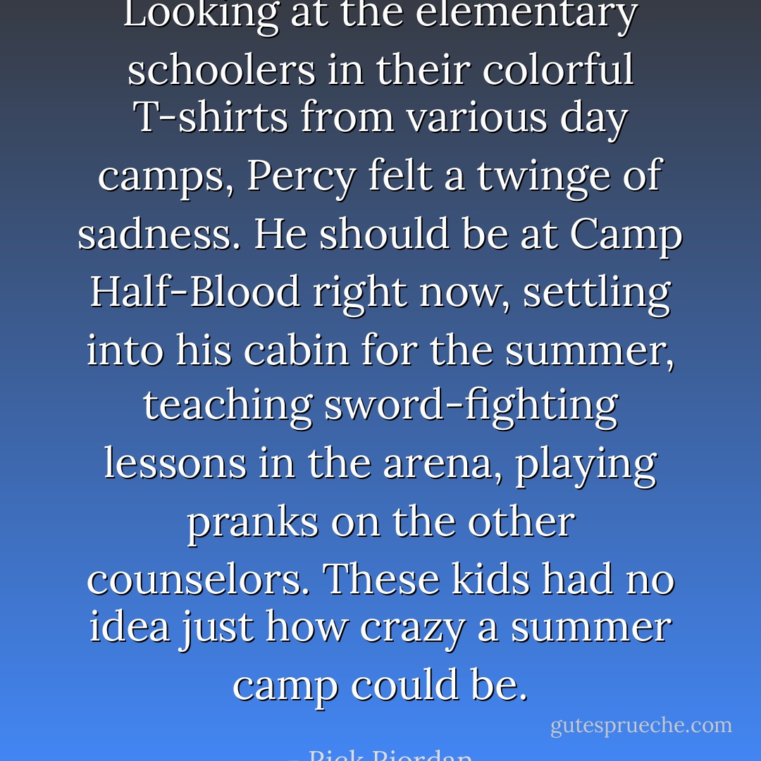 Looking at the elementary schoolers in their colorful T-shirts from various day camps, Percy felt a twinge of sadness. He should be at Camp Half-Blood right now, settling into his cabin for the summer, teaching sword-fighting lessons in the arena, playing pranks on the other counselors. These kids had no idea just how crazy a summer camp could be. - Rick Riordan