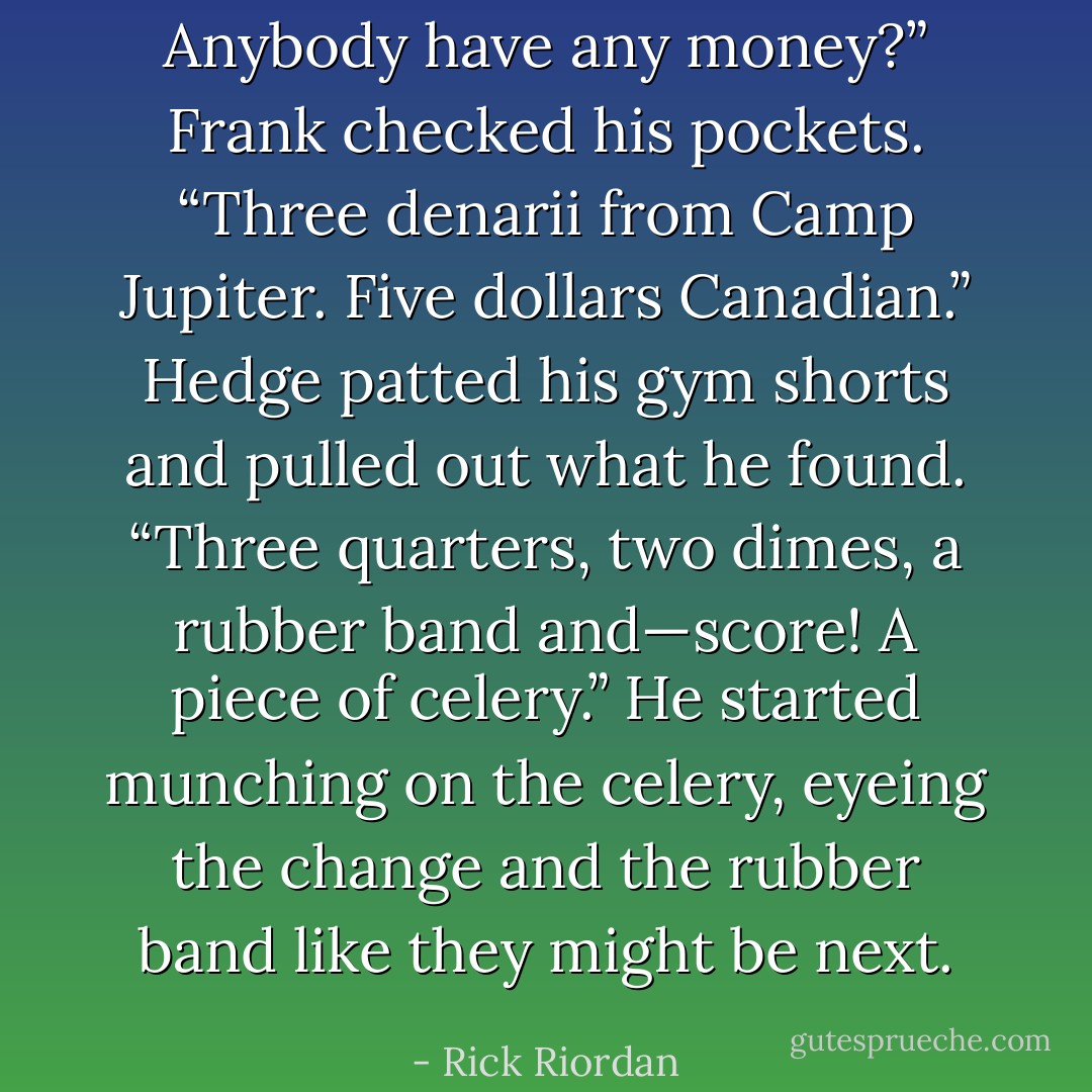 Anybody have any money?”<br />Frank checked his pockets. “Three denarii from Camp Jupiter. Five dollars Canadian.”<br />Hedge patted his gym shorts and pulled out what he found. “Three quarters, two dimes, a rubber band and—score! A piece of celery.”<br />He started munching on the celery, eyeing the change and the rubber band like they might be next. - Rick Riordan