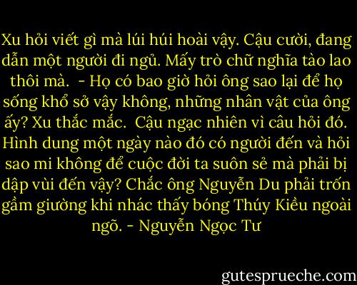 Xu hỏi viết gì mà lúi húi hoài vậy. Cậu cười, đang dẫn một người đi ngủ. Mấy trò chữ nghĩa tào lao thôi mà.<br /><br />- Họ có bao giờ hỏi ông sao lại để họ sống khổ sở vậy không, những nhân vật của ông ấy? Xu thắc mắc.<br /><br />Cậu ngạc nhiên vì câu hỏi đó. Hình dung một ngày nào đó có người đến và hỏi sao mi không để cuộc đời ta suôn sẻ mà phải bị dập vùi đến vậy? Chắc ông Nguyễn Du phải trốn gầm giường khi nhác thấy bóng Thúy Kiều ngoài ngõ. - Nguyễn Ngọc Tư