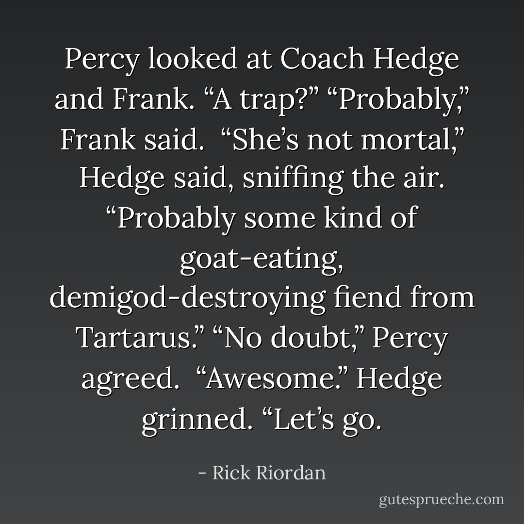 Percy looked at Coach Hedge and Frank. “A trap?”<br />“Probably,” Frank said. <br />“She’s not mortal,” Hedge said, sniffing the air. “Probably some kind of goat-eating, demigod-destroying fiend from Tartarus.”<br />“No doubt,” Percy agreed. <br />“Awesome.” Hedge grinned. “Let’s go. - Rick Riordan