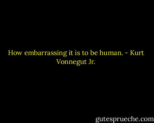 How embarrassing it is to be human. - Kurt Vonnegut Jr.