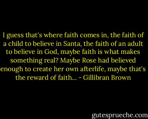 I guess that's where faith comes in, the faith of a child to believe in Santa, the faith of an adult to believe in God, maybe faith is what makes something real? Maybe Rose had believed enough to create her own afterlife, maybe that's the reward of faith... - Gillibran Brown