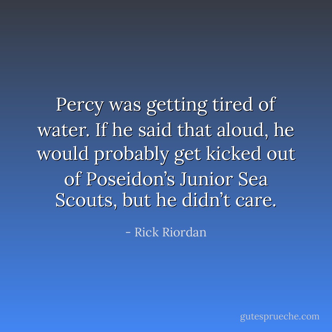 Percy was getting tired of water.<br />If he said that aloud, he would probably get kicked out of Poseidon’s Junior Sea Scouts, but he didn’t care. - Rick Riordan