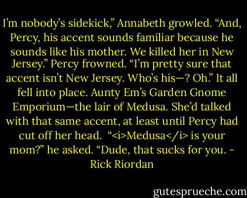 I’m nobody’s sidekick,” Annabeth growled. “And, Percy, his accent sounds familiar because he sounds like his mother. We killed her in New Jersey.”<br />Percy frowned. “I’m pretty sure that accent isn’t New Jersey. Who’s his—? Oh.”<br />It all fell into place. Aunty Em’s Garden Gnome Emporium—the lair of Medusa. She’d talked with that same accent, at least until Percy had cut off her head. <br />“<i>Medusa</i> is your mom?” he asked. “Dude, that sucks for you. - Rick Riordan