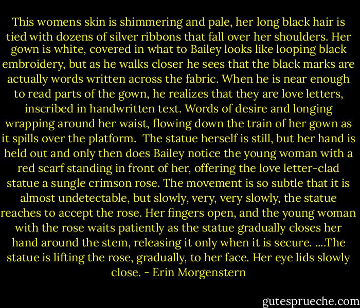 This womens skin is shimmering and pale, her long black hair is tied with dozens of silver ribbons that fall over her shoulders. Her gown is white, covered in what to Bailey looks like looping black embroidery, but as he walks closer he sees that the black marks are actually words written across the fabric. When he is near enough to read parts of the gown, he realizes that they are love letters, inscribed in handwritten text. Words of desire and longing wrapping around her waist, flowing down the train of her gown as it spills over the platform. <br />The statue herself is still, but her hand is held out and only then does Bailey notice the young woman with a red scarf standing in front of her, offering the love letter-clad statue a sungle crimson rose.<br />The movement is so subtle that it is almost undetectable, but slowly, very, very slowly, the statue reaches to accept the rose.<br />Her fingers open, and the young woman with the rose waits patiently as the statue gradually closes her hand around the stem, releasing it only when it is secure.<br />....The statue is lifting the rose, gradually, to her face. Her eye lids slowly close. - Erin Morgenstern