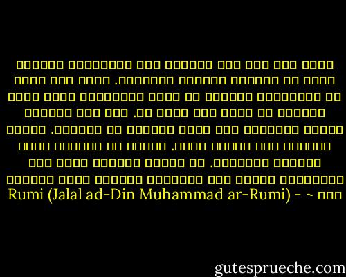 انظر إلى وجه كلّ إنسان، وكن منتبهاً، فلعلّك تغدو من التأمل عارفاً بالوجوه.<br />ولما كان كثير من الأبالسة يظهرون في صورة الإنسان، فليس يليق بالمرء أن يمدّ يده لكلّ يد.<br />ذلك لأن الصياد يصطنع الصفير، لكي يوقع الطائر في حبائله.<br />فيسمع الطائر صوت أبناء جنسه. فيجيء من الهواء فيجد الشبكة والسكين.<br />إن الرجل اللئيم يسرق لغة الدراويش ليتلو على البسطاء أسطورة منها يخدعهم بها ~ - Rumi (Jalal ad-Din Muhammad ar-Rumi)