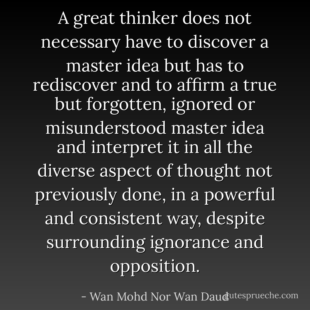 A great thinker does not necessary have to discover a master idea but has to rediscover and to affirm a true but forgotten, ignored or misunderstood master idea and interpret it in all the diverse aspect of thought not previously done, in a powerful and consistent way, despite surrounding ignorance and opposition. - Wan Mohd Nor Wan Daud